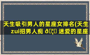 天生吸引男人的星座女排名(天生zui
招男人痴 🦉 迷爱的星座女)